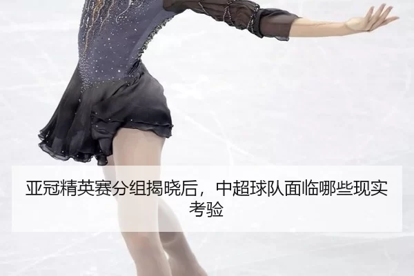 亚冠精英赛分组揭晓后，中超球队面临哪些现实考验
